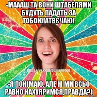 -маааш,та вони штабелями будуть падать за тобою!атвєчаю! -я понімаю. але ж ми всьо равно нахуяримся,правда?)