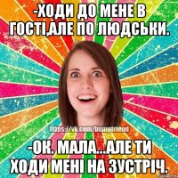 -ходи до мене в гості,але по людськи. -ок. мала...але ти ходи мені на зустріч.