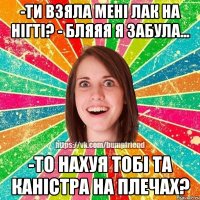 -ти взяла мені лак на нігті? - бляяя я забула... -то нахуя тобі та каністра на плечах?