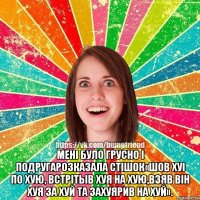  мені було грусно і подругарозказала стішок«шов хуі по хую, встрітыв хуя на хую,взяв він хуя за хуй та захуярив на хуй».