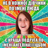 не в кожної дівчини по імені люда є краща подруга по імені ангеліна))))цьом