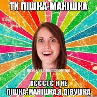 ти пішка-манішка нєєєєє я не пішка-манішка,я дівушка