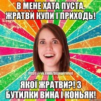 в мене хата пуста, жратви купи і приходь! якої жратви?! 3 бутилки вина і коньяк!