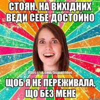 стоян, на вихідних веди себе достойно щоб я не переживала, що без мене