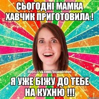 сьогодні мамка хавчик приготовила ! я уже біжу до тебе на кухню !!!