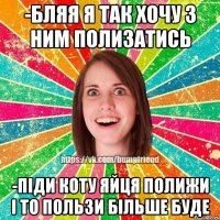 -бляя я так хочу з ним полизатись -піди коту яйця полижи і то пользи більше буде