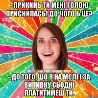 - прикинь ти мені голою приснилась! до чого б це? - до того, шо я на мєлі і за випивку сьодні платитимеш ти.