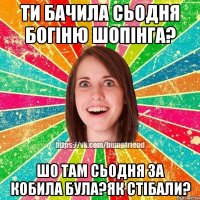 ти бачила сьодня богіню шопінга? шо там сьодня за кобила була?як стібали?