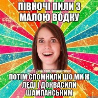 півночі пили з малою водку потім спомнили шо ми ж леді і доквасили шампанським