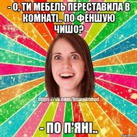 - о, ти мебель переставила в комнаті.. по феншую чишо? - по п'яні..