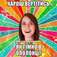 харош вертітись як гімно в ополонці!