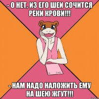 - о нет, из его шеи сочится реки крови!!! - нам надо наложить ему на шею жгут!!!