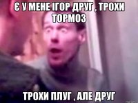 є у мене ігор друг , трохи тормоз трохи плуг , але друг