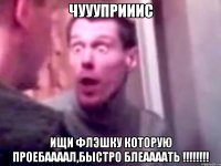 чуууприиис ищи флэшку которую проебаааал,быстро блеаааать !!!