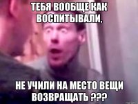 тебя вообще как воспитывали, не учили на место вещи возвращать ???