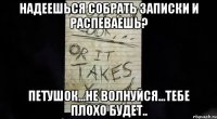 надеешься собрать записки и распеваешь? петушок...не волнуйся...тебе плохо будет..