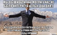 мы выживали,как могли,у нас не было интернета целых два дня:( а сегодня,не было света и воды:( а теперь я хочу сказать,слава интернету,свету и воды:)урааааа