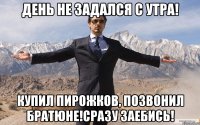 день не задался с утра! купил пирожков, позвонил братюне!сразу заебись!