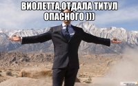 виолетта,отдала титул опасного ))) 