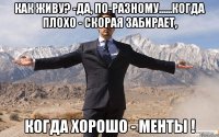 как живу? -да, по-разному......когда плохо - скорая забирает, когда хорошо - менты !