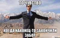 то чувство когда наконец-то закончили забор