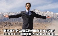  никаких тех самых моментов! не сейчас я просто готов вас всех обнять, утряки!