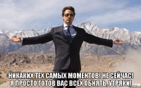  никаких тех самых моментов! не сейчас! я просто готов вас всех обнять, утряки!