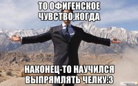 то офигенское чувство,когда наконец-то научился выпрямлять челку:3