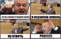 что вы слушаете андреев данил и исраилов акмаль ну ответь РОК!!!