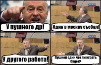 У пушного др! Один в москву съебал! У другого работа! Пушной один что ли играть будет?