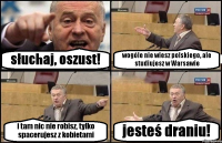 słuchaj, oszust! wogóle nie wiesz polskiego, ale studiujesz w Warsawie i tam nic nie robisz, tylko spacerujesz z kobietami jesteś draniu!