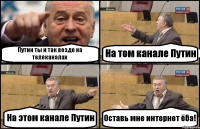 Путин ты и так везде на телеканалах На том канале Путин На этом канале Путин Оставь мне интернет ёба!