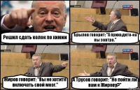 Решил сдать колок по химии Брылев говорит: "А приходите-ка вы завтра." Жиров говорит: "Вы не хотите включать свой мозг." А Трусов говорит: "Не пойти ли вам к Жирову?"