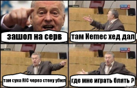 зашол на серв там Nemec хед дал там сука RIC через стену убил где мне играть блять ?