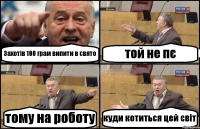 Захотів 100 грам випити в свято той не пє тому на роботу куди котиться цей світ