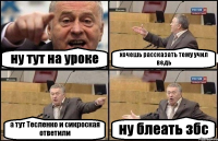 ну тут на уроке хочешь рассказать тему учил ведь а тут Тесленко и сикроская ответили ну блеать збс