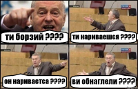 ти борзий ??? ти нариваешся ??? он нариваетса ??? ви обнаглели ???