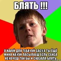 блять !!! я нахуй для тебя хуй сасу а ты ёщё миня на хуй пасылаеш есль секса не хочеш так бы и сказала блять