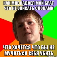 как мне надоел мой брат что не описать словами что хочется что бы не мучиться себя убить