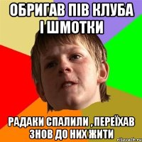 обригав пів клуба і шмотки радаки спалили , переїхав знов до них жити