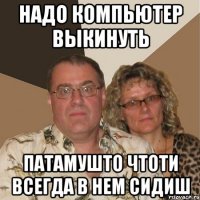 надо компьютер выкинуть патамушто чтоти всегда в нем сидиш