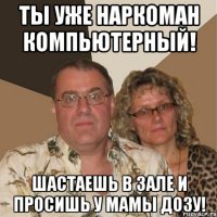 ты уже наркоман компьютерный! шастаешь в зале и просишь у мамы дозу!