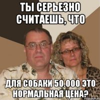 ты серьезно считаешь, что для собаки 50.000 это нормальная цена?