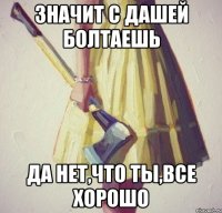 значит с дашей болтаешь да нет,что ты,все хорошо