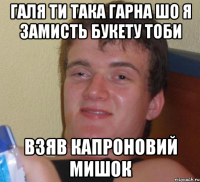 галя ти така гарна шо я замисть букету тоби взяв капроновий мишок