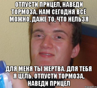 отпусти прицел, наведи тормоза. нам сегодня всё можно, даже то, что нельзя для меня ты жертва. для тебя я цель. отпусти тормоза, наведи прицел