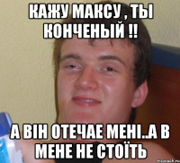 кажу максу , ты конченый !! а він отечае мені..а в мене не стоїть