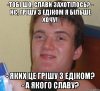 -тобі шо, слави захотілось? - нє, грішу з едіком я більше хочу! - яких це грішу з едіком? - а якого славу?