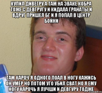 купил дивегру а там на эваке кобра тоже с девгругу и кидала гранаты и вдруг пришел бг и я попал в центр бойни там кароч я одного поал в ногу кажись он умер но потом уго убил сват но я ему ногу карочь я лучши и девгуру тодже