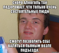 скоро алкоголь так подорожает, что только очень состоятельные люди смогут позволить себе валяться пьяным возле подъезда.